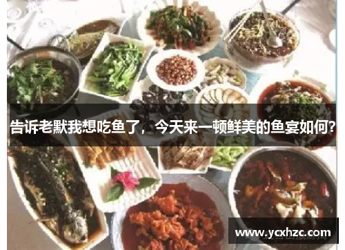 告诉老默我想吃鱼了，今天来一顿鲜美的鱼宴如何？